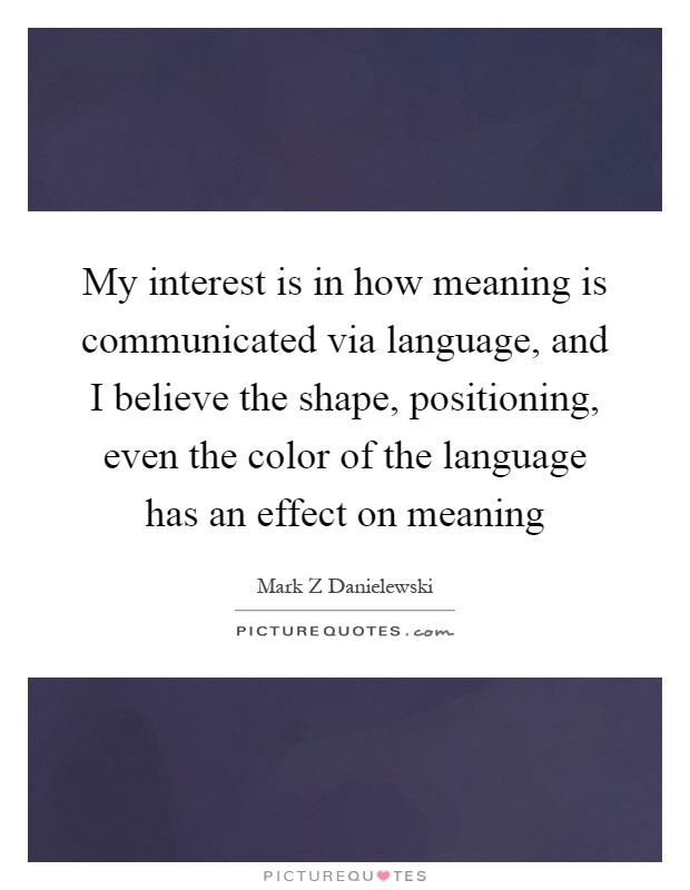 My interest is in how meaning is communicated via language, and I believe the shape, positioning, even the color of the language has an effect on meaning Picture Quote #1