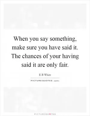When you say something, make sure you have said it. The chances of your having said it are only fair Picture Quote #1