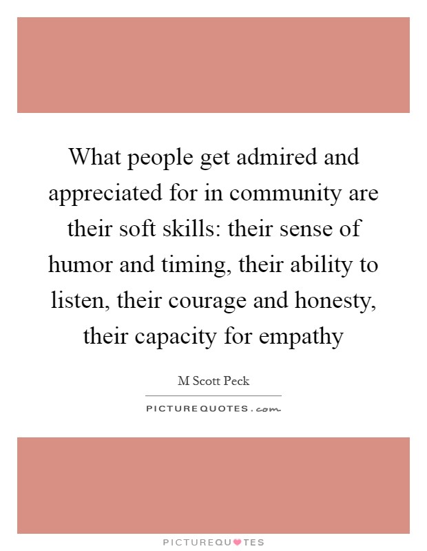 What people get admired and appreciated for in community are their soft skills: their sense of humor and timing, their ability to listen, their courage and honesty, their capacity for empathy Picture Quote #1