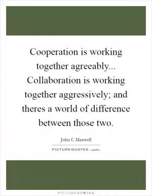 Cooperation is working together agreeably... Collaboration is working together aggressively; and theres a world of difference between those two Picture Quote #1