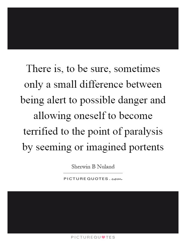 There is, to be sure, sometimes only a small difference between being alert to possible danger and allowing oneself to become terrified to the point of paralysis by seeming or imagined portents Picture Quote #1