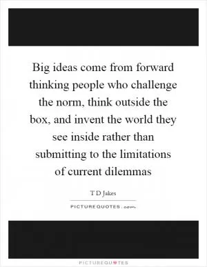 Big ideas come from forward thinking people who challenge the norm, think outside the box, and invent the world they see inside rather than submitting to the limitations of current dilemmas Picture Quote #1