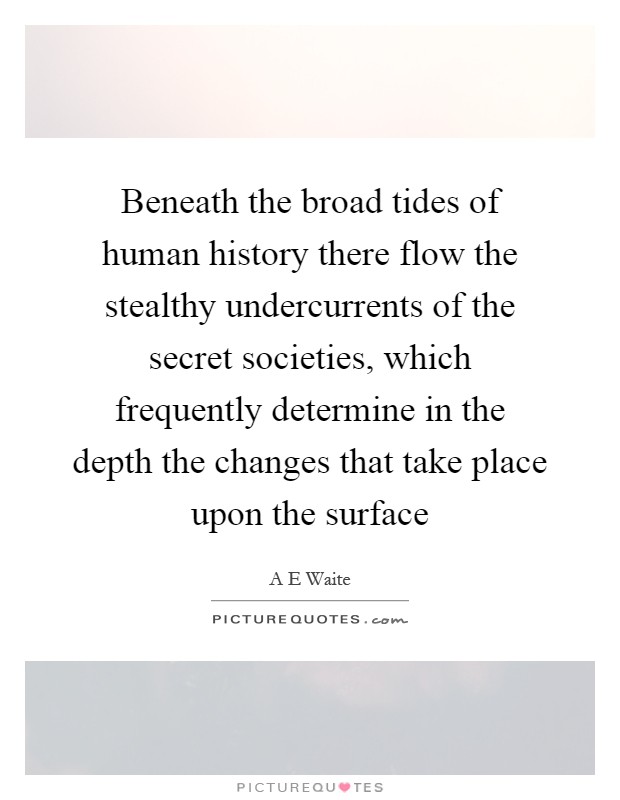 Beneath the broad tides of human history there flow the stealthy undercurrents of the secret societies, which frequently determine in the depth the changes that take place upon the surface Picture Quote #1