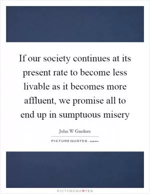 If our society continues at its present rate to become less livable as it becomes more affluent, we promise all to end up in sumptuous misery Picture Quote #1