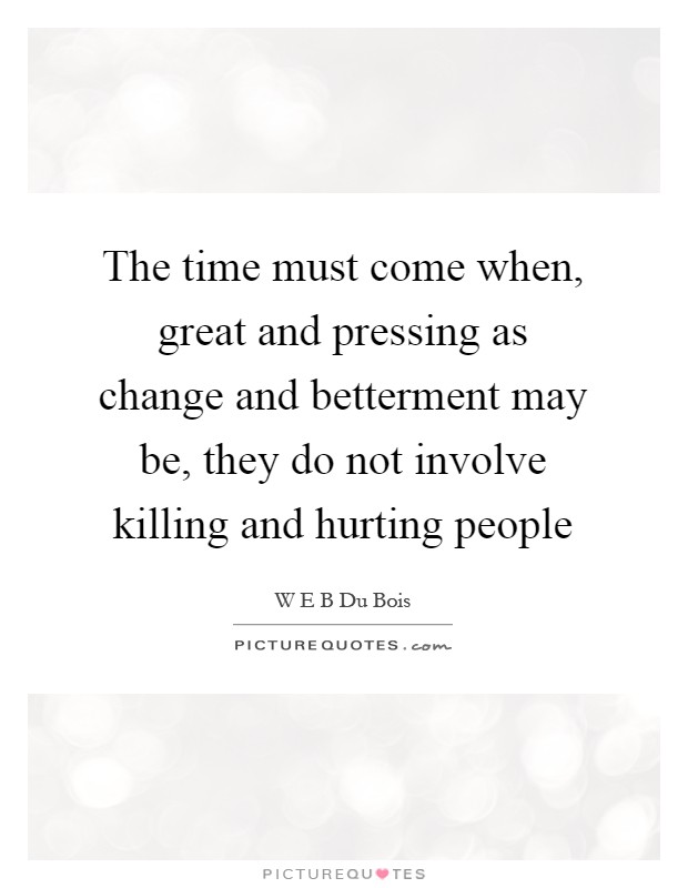 The time must come when, great and pressing as change and betterment may be, they do not involve killing and hurting people Picture Quote #1