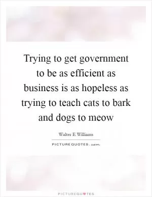 Trying to get government to be as efficient as business is as hopeless as trying to teach cats to bark and dogs to meow Picture Quote #1
