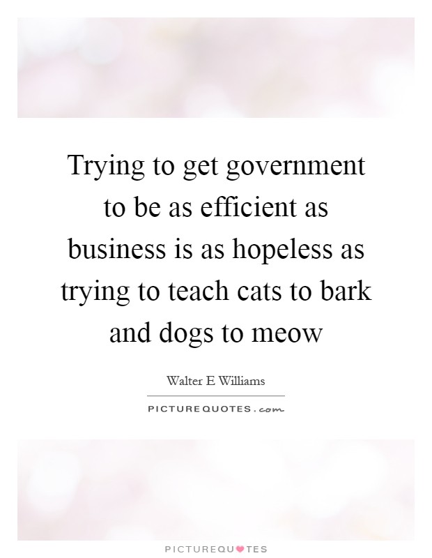 Trying to get government to be as efficient as business is as hopeless as trying to teach cats to bark and dogs to meow Picture Quote #1