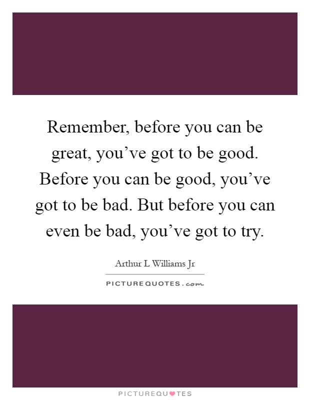 Remember, before you can be great, you've got to be good. Before you can be good, you've got to be bad. But before you can even be bad, you've got to try Picture Quote #1