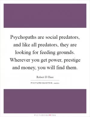 Psychopaths are social predators, and like all predators, they are looking for feeding grounds. Wherever you get power, prestige and money, you will find them Picture Quote #1