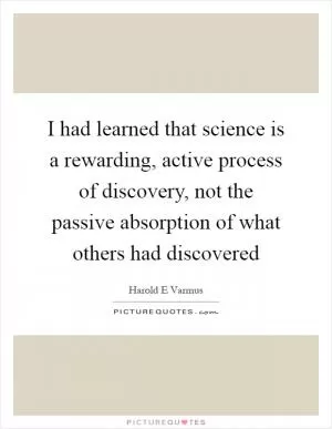 I had learned that science is a rewarding, active process of discovery, not the passive absorption of what others had discovered Picture Quote #1