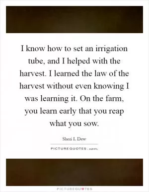 I know how to set an irrigation tube, and I helped with the harvest. I learned the law of the harvest without even knowing I was learning it. On the farm, you learn early that you reap what you sow Picture Quote #1