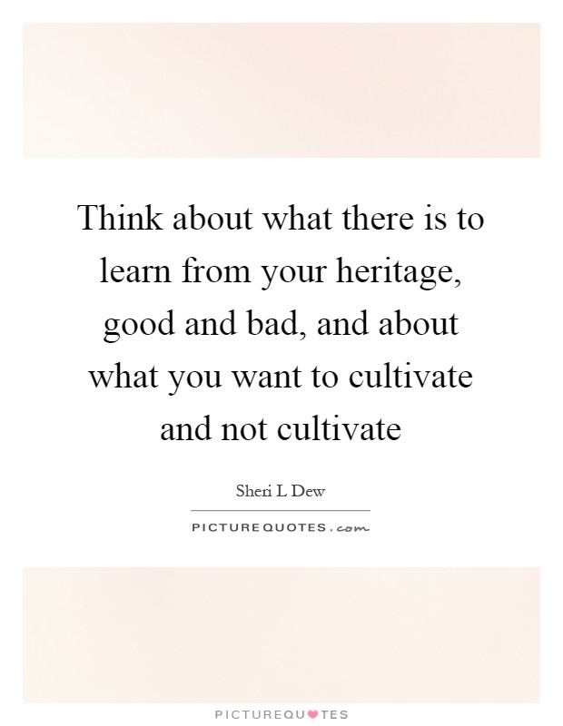 Think about what there is to learn from your heritage, good and bad, and about what you want to cultivate and not cultivate Picture Quote #1