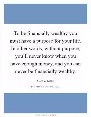 To be financially wealthy you must have a purpose for your life. In other words, without purpose, you’ll never know when you have enough money, and you can never be financially wealthy Picture Quote #1
