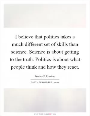 I believe that politics takes a much different set of skills than science. Science is about getting to the truth. Politics is about what people think and how they react Picture Quote #1