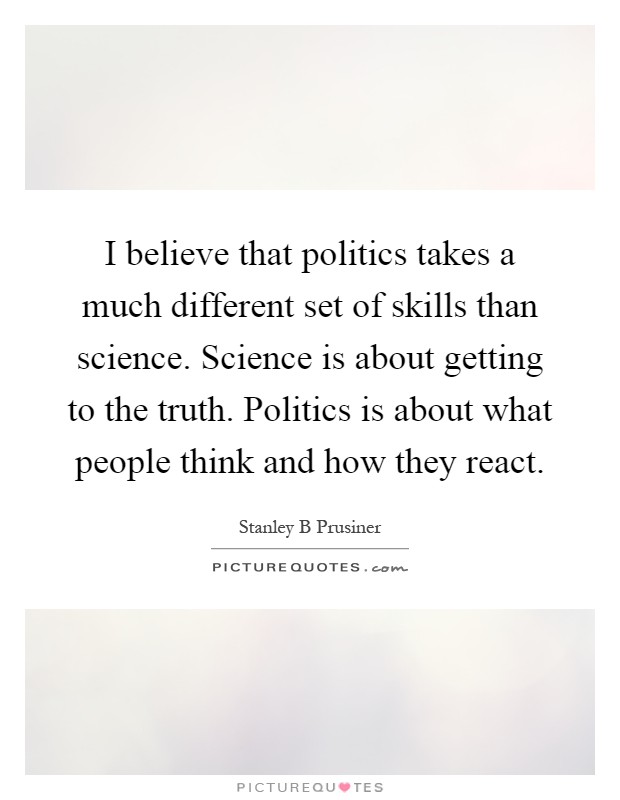 I believe that politics takes a much different set of skills than science. Science is about getting to the truth. Politics is about what people think and how they react Picture Quote #1