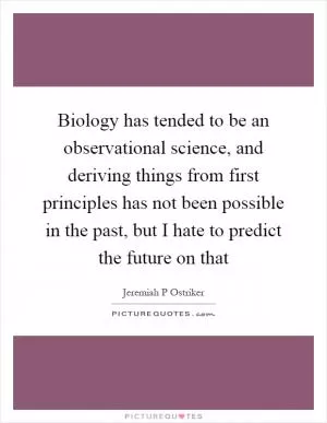 Biology has tended to be an observational science, and deriving things from first principles has not been possible in the past, but I hate to predict the future on that Picture Quote #1