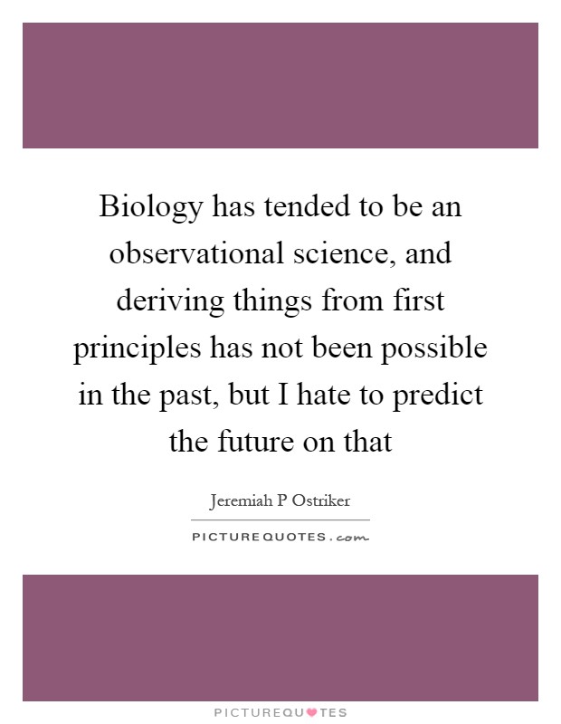 Biology has tended to be an observational science, and deriving things from first principles has not been possible in the past, but I hate to predict the future on that Picture Quote #1