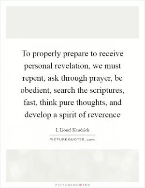To properly prepare to receive personal revelation, we must repent, ask through prayer, be obedient, search the scriptures, fast, think pure thoughts, and develop a spirit of reverence Picture Quote #1