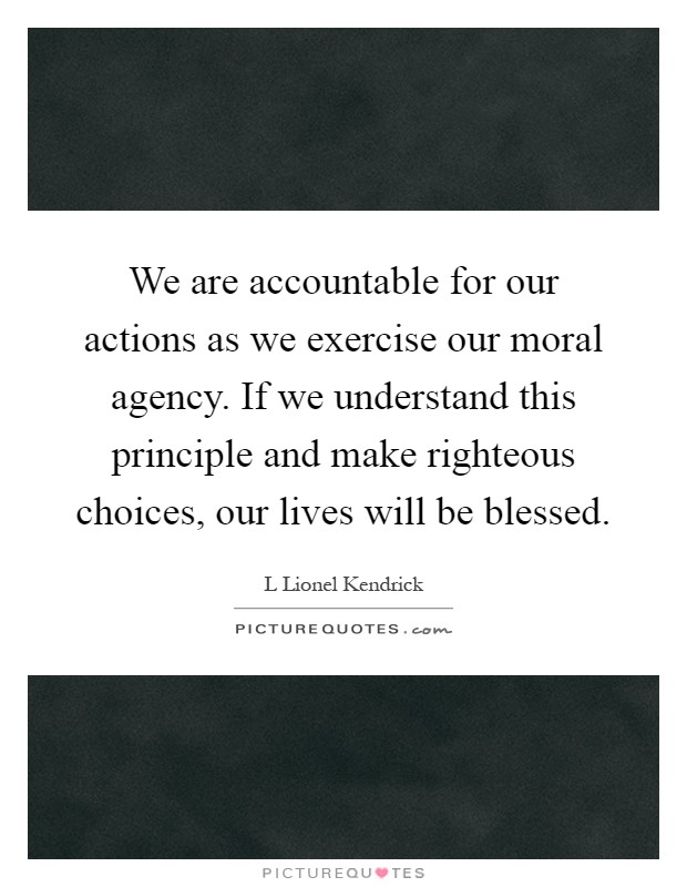 We are accountable for our actions as we exercise our moral agency. If we understand this principle and make righteous choices, our lives will be blessed Picture Quote #1