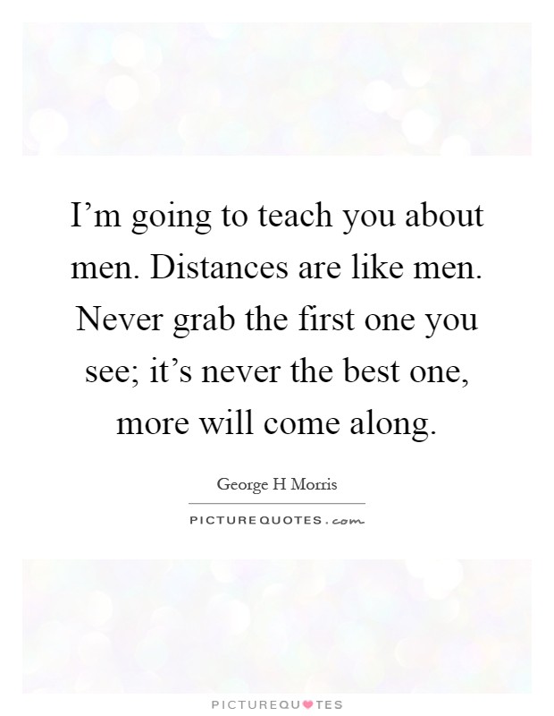 I'm going to teach you about men. Distances are like men. Never grab the first one you see; it's never the best one, more will come along Picture Quote #1