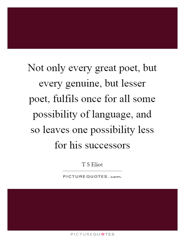 Not only every great poet, but every genuine, but lesser poet, fulfils once for all some possibility of language, and so leaves one possibility less for his successors Picture Quote #1