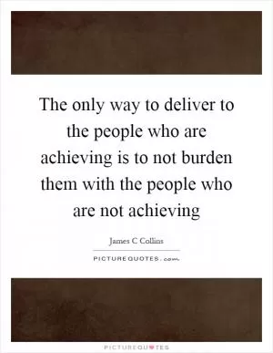 The only way to deliver to the people who are achieving is to not burden them with the people who are not achieving Picture Quote #1