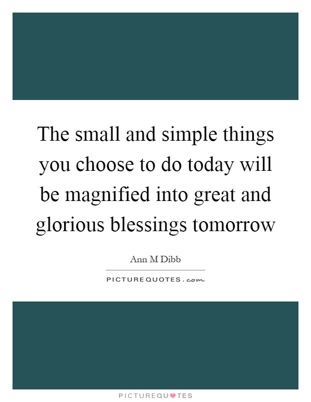 The small and simple things you choose to do today will be magnified into great and glorious blessings tomorrow Picture Quote #1