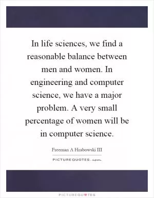 In life sciences, we find a reasonable balance between men and women. In engineering and computer science, we have a major problem. A very small percentage of women will be in computer science Picture Quote #1
