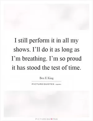 I still perform it in all my shows. I’ll do it as long as I’m breathing. I’m so proud it has stood the test of time Picture Quote #1
