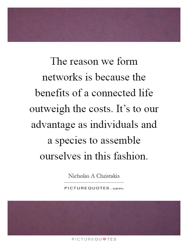 The reason we form networks is because the benefits of a connected life outweigh the costs. It's to our advantage as individuals and a species to assemble ourselves in this fashion Picture Quote #1