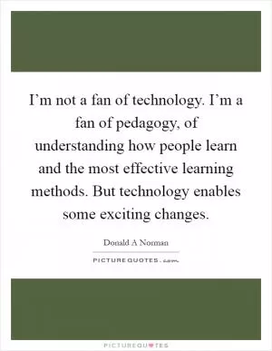 I’m not a fan of technology. I’m a fan of pedagogy, of understanding how people learn and the most effective learning methods. But technology enables some exciting changes Picture Quote #1