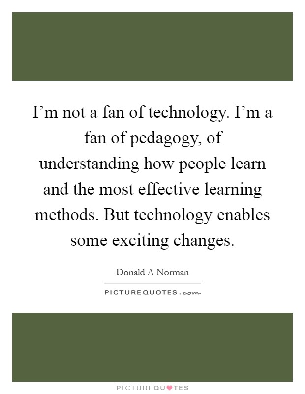 I'm not a fan of technology. I'm a fan of pedagogy, of understanding how people learn and the most effective learning methods. But technology enables some exciting changes Picture Quote #1