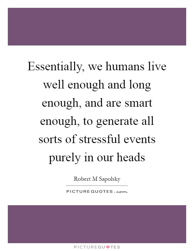 Essentially, we humans live well enough and long enough, and are smart enough, to generate all sorts of stressful events purely in our heads Picture Quote #1