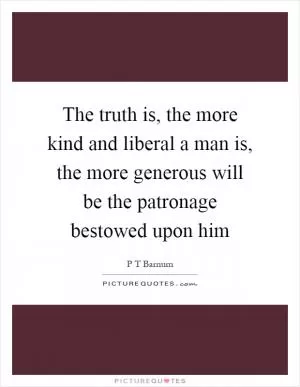 The truth is, the more kind and liberal a man is, the more generous will be the patronage bestowed upon him Picture Quote #1