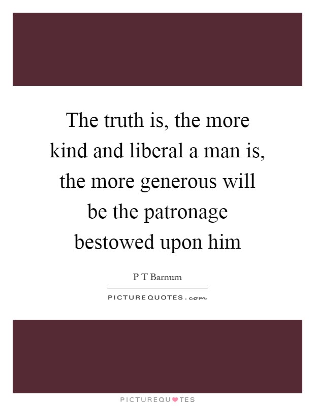 The truth is, the more kind and liberal a man is, the more generous will be the patronage bestowed upon him Picture Quote #1