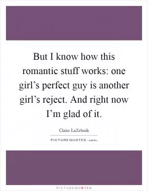 But I know how this romantic stuff works: one girl’s perfect guy is another girl’s reject. And right now I’m glad of it Picture Quote #1
