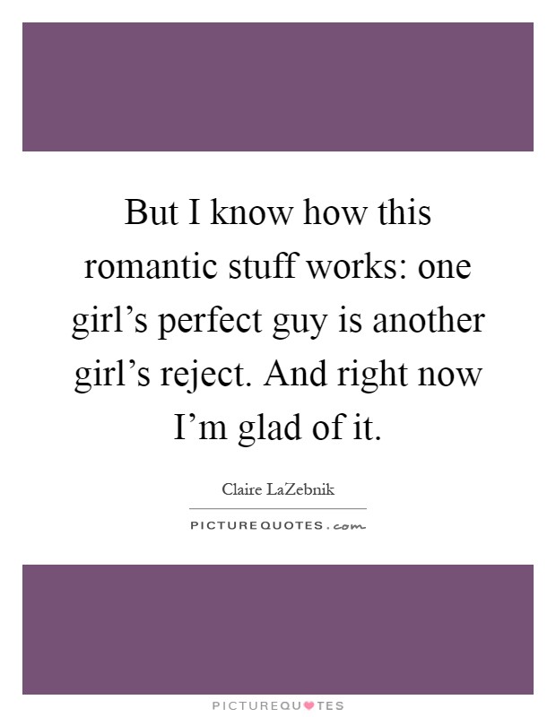 But I know how this romantic stuff works: one girl's perfect guy is another girl's reject. And right now I'm glad of it Picture Quote #1