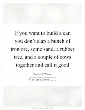 If you want to build a car, you don’t slap a bunch of iron ore, some sand, a rubber tree, and a couple of cows together and call it good Picture Quote #1