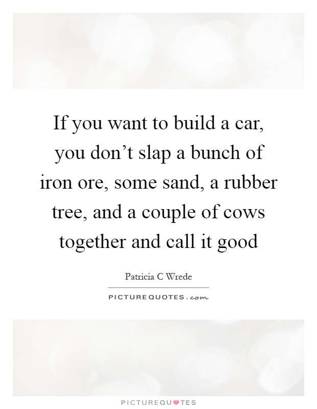 If you want to build a car, you don't slap a bunch of iron ore, some sand, a rubber tree, and a couple of cows together and call it good Picture Quote #1