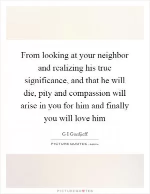 From looking at your neighbor and realizing his true significance, and that he will die, pity and compassion will arise in you for him and finally you will love him Picture Quote #1