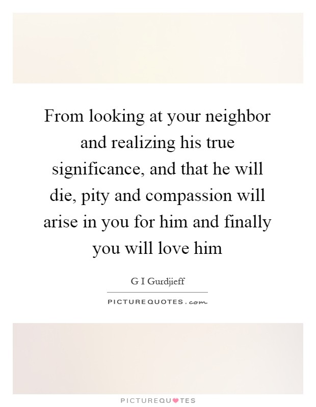 From looking at your neighbor and realizing his true significance, and that he will die, pity and compassion will arise in you for him and finally you will love him Picture Quote #1