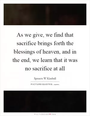 As we give, we find that sacrifice brings forth the blessings of heaven, and in the end, we learn that it was no sacrifice at all Picture Quote #1