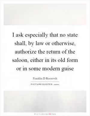 I ask especially that no state shall, by law or otherwise, authorize the return of the saloon, either in its old form or in some modern guise Picture Quote #1