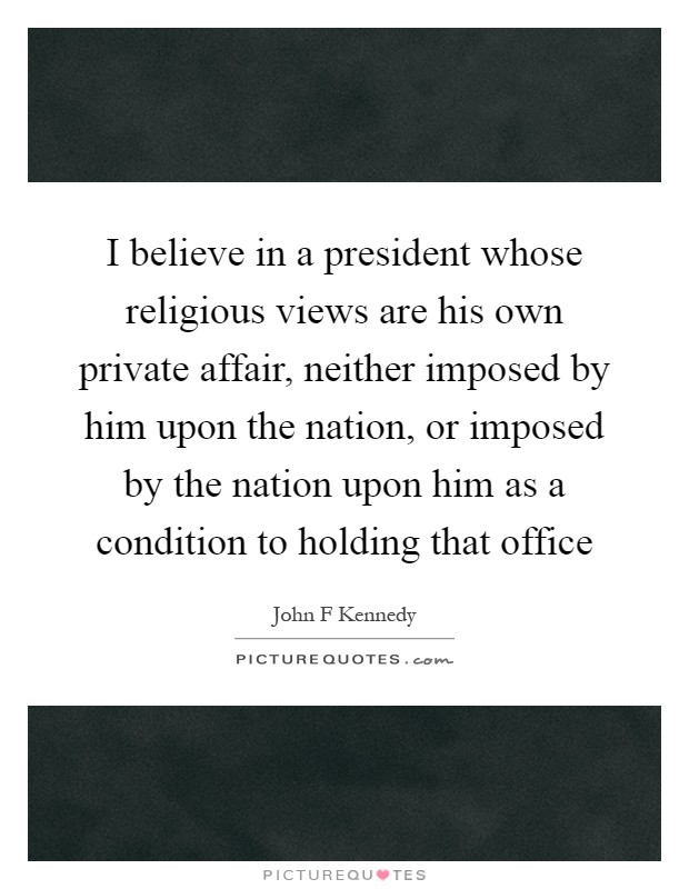 I believe in a president whose religious views are his own private affair, neither imposed by him upon the nation, or imposed by the nation upon him as a condition to holding that office Picture Quote #1