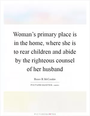 Woman’s primary place is in the home, where she is to rear children and abide by the righteous counsel of her husband Picture Quote #1