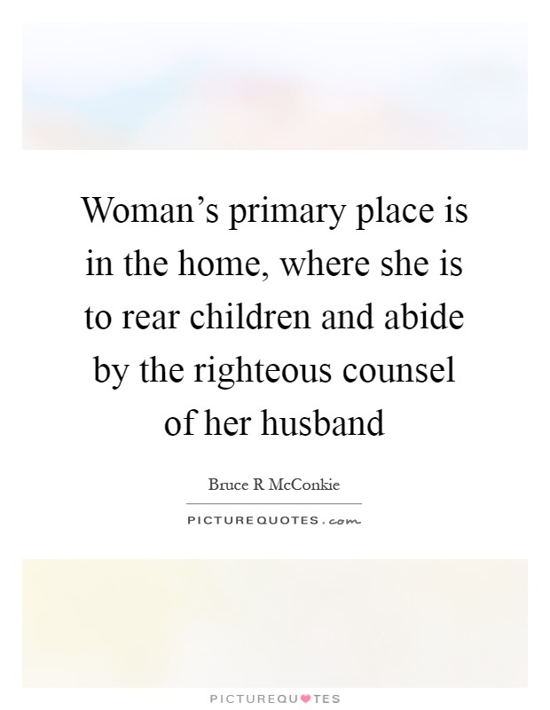 Woman's primary place is in the home, where she is to rear children and abide by the righteous counsel of her husband Picture Quote #1