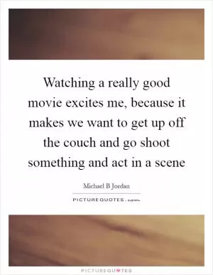 Watching a really good movie excites me, because it makes we want to get up off the couch and go shoot something and act in a scene Picture Quote #1