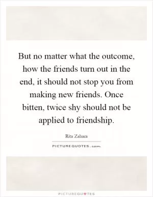 But no matter what the outcome, how the friends turn out in the end, it should not stop you from making new friends. Once bitten, twice shy should not be applied to friendship Picture Quote #1