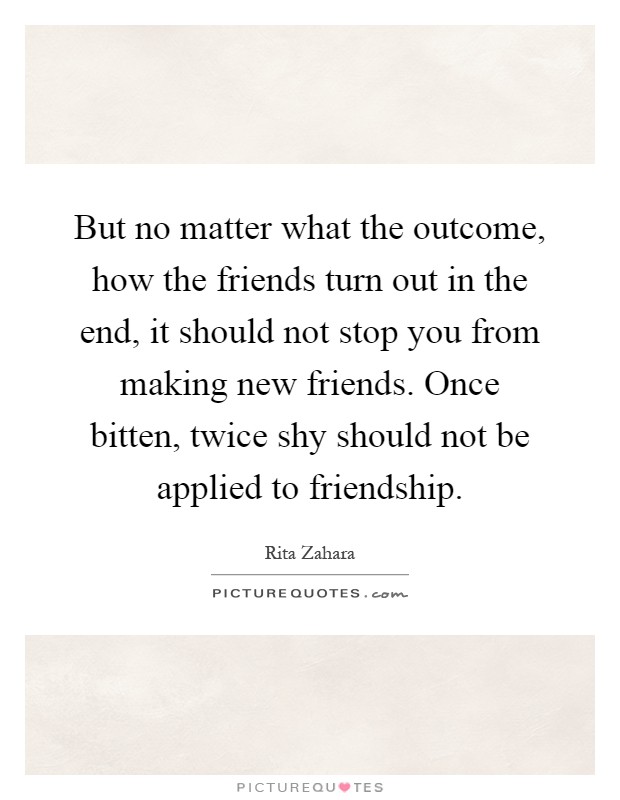 But no matter what the outcome, how the friends turn out in the end, it should not stop you from making new friends. Once bitten, twice shy should not be applied to friendship Picture Quote #1
