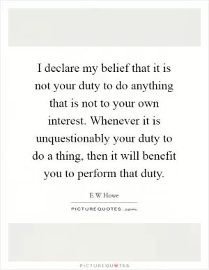 I declare my belief that it is not your duty to do anything that is not to your own interest. Whenever it is unquestionably your duty to do a thing, then it will benefit you to perform that duty Picture Quote #1